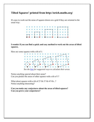 Tilted Squares' printed from http://nrich.maths.org/
It's easy to work out the areas of squares drawn on a grid if they are oriented in the
usual way:
I wonder if you can find a quick and easy method to work out the areas of tilted
squares.
Here are some squares with a tilt of 1:
See the hint for suggested ways to calculate their areas.
Notice anything special about their areas?
Can you predict the areas of other squares with a tilt of 1?
What about squares with a tilt of 2? Or 3? Or 4? Or...?
Notice anything interesting?
Can you make any conjectures about the areas of tilted squares?
Can you prove your conjectures?
 
 