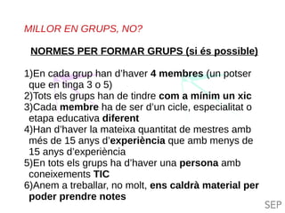 TIL TILC
MILLOR EN GRUPS, NO?
NORMES PER FORMAR GRUPS (si és possible)
1)En cada grup han d’haver 4 membres (un potser
que en tinga 3 o 5)
2)Tots els grups han de tindre com a mínim un xic
3)Cada membre ha de ser d’un cicle, especialitat o
etapa educativa diferent
4)Han d’haver la mateixa quantitat de mestres amb
més de 15 anys d’experiència que amb menys de
15 anys d’experiència
5)En tots els grups ha d’haver una persona amb
coneixements TIC
6)Anem a treballar, no molt, ens caldrà material per
poder prendre notes
 