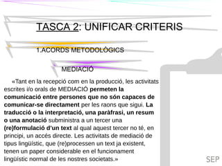 TIL
TASCA 2: UNIFICAR CRITERIS
1.ACORDS METODOLÒGICS
MEDIACIÓ
TILC
«Tant en la recepció com en la producció, les activitats
escrites i/o orals de MEDIACIÓ permeten la
comunicació entre persones que no són capaces de
comunicar-se directament per les raons que sigui. La
traducció o la interpretació, una paràfrasi, un resum
o una anotació subministra a un tercer una
(re)formulació d’un text al qual aquest tercer no té, en
principi, un accés directe. Les activitats de mediació de
tipus lingüístic, que (re)processen un text ja existent,
tenen un paper considerable en el funcionament
lingüístic normal de les nostres societats.»
 