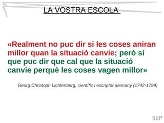 LA VOSTRA ESCOLA
«Realment no puc dir si les coses aniran
millor quan la situació canvie; però sí
que puc dir que cal que la situació
canvie perquè les coses vagen millor»
Georg Christoph Lichtenberg, científic i escriptor alemany (1742-1799)
 