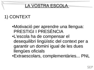 LA VOSTRA ESCOLA
1) CONTEXT
●Motivació per aprendre una llengua:
PRESTIGI I PRESÈNCIA
●L’escola ha de compensar el
desequilibri lingüístic del context per a
garantir un domini igual de les dues
llengües oficials
●Extraescolars, complementàries... PNL
 