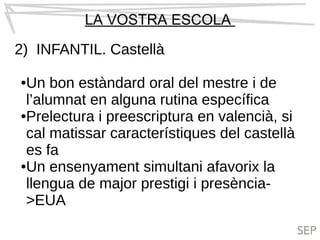 LA VOSTRA ESCOLA
2) INFANTIL. Castellà
●Un bon estàndard oral del mestre i de
l’alumnat en alguna rutina específica
●Prelectura i preescriptura en valencià, si
cal matissar característiques del castellà
es fa
●Un ensenyament simultani afavorix la
llengua de major prestigi i presència-
>EUA
 