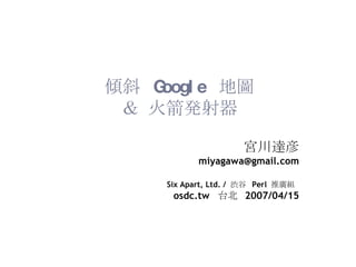 傾斜  Google  地圖 ＆ 火箭発射器 宮川達彦 [email_address] Six Apart, Ltd. /  渋谷  Perl  推廣組   osdc.tw  台北  2007/04/15 