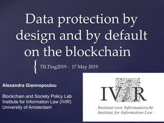{
Data protection by
design and by default
on the blockchain
TILTing2019 - 17 May 2019
Alexandra Giannopoulou
Blockchain and Society Policy Lab
Institute for Information Law (IViR)
University of Amsterdam
 