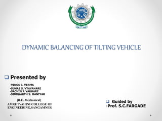 DYNAMIC BALANCING OF TILTING VEHICLE
 Guided by
-Prof. S.C.FARGADE
 Presented by
-VINOD I. VERMA
-SUHAS S. VYAVAHARE
-SACHIN J. VAKHARE
-SIDDHARTH S. MANIYAR
[B.E. Mechanical]
AMRUTVAHINI COLLEGE OF
ENGINEERING,SANGAMNER
 