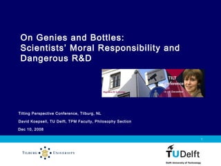 Dec 10, 2008
Vermelding onderdeel organisatie
1
Tilting Perspective Conference, Tilburg, NL
David Koepsell, TU Delft, TPM Faculty, Philosophy Section
On Genies and Bottles:
Scientists’ Moral Responsibility and
Dangerous R&D
 