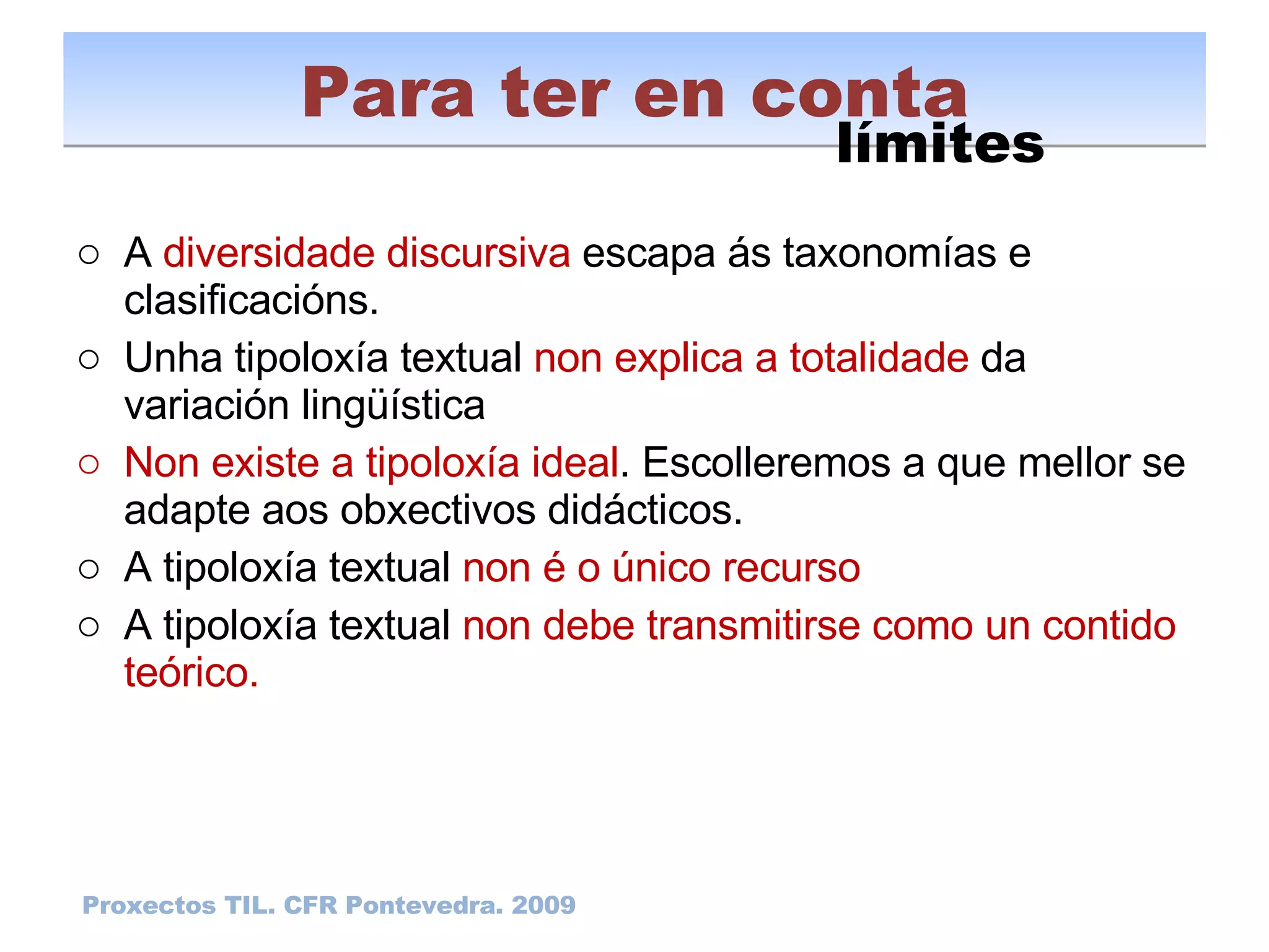 A  diversidade discursiva  escapa ás taxonomías e clasificacións. Unha tipoloxía textual  non explica a totalidade  da variación lingüística Non existe a tipoloxía ideal . Escolleremos a que mellor se adapte aos obxectivos didácticos. A tipoloxía textual  non é o único recurso A tipoloxía textual  non debe transmitirse como un contido teórico. Para ter en conta Proxectos TIL. CFR Pontevedra. 2009 límites 