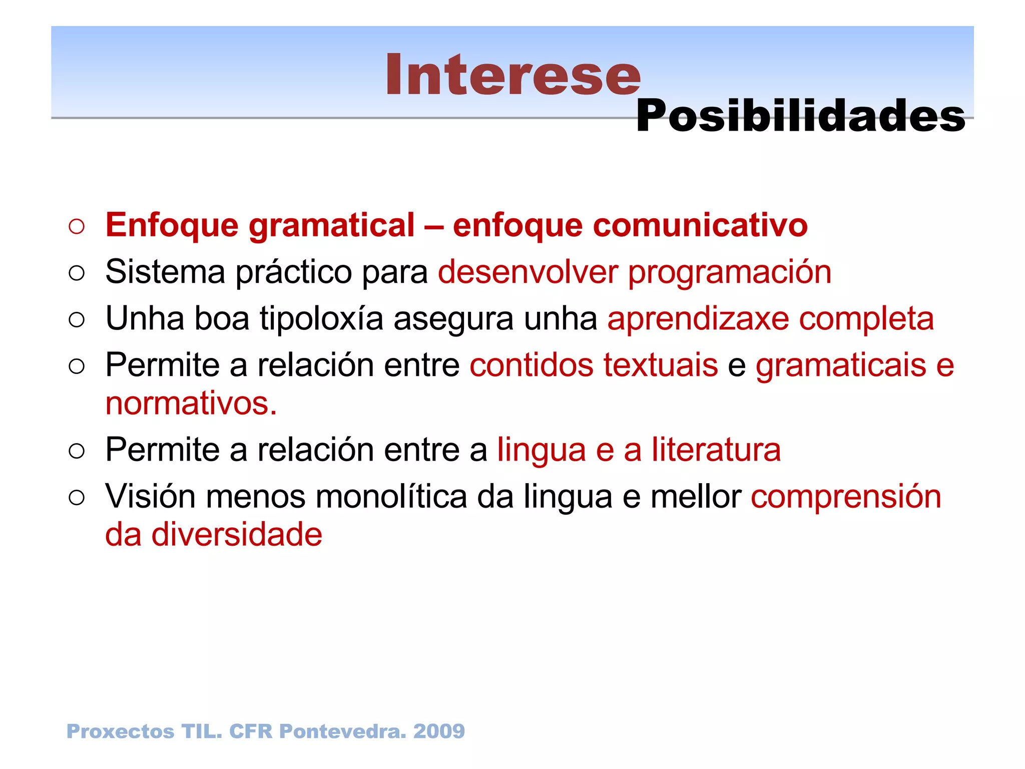 Enfoque gramatical – enfoque comunicativo Sistema práctico para  desenvolver programación Unha boa tipoloxía asegura unha  aprendizaxe completa Permite a relación entre  contidos textuais  e  gramaticais e normativos. Permite a relación entre a  lingua e a literatura Visión menos monolítica da lingua e mellor  comprensión da diversidade Interese Proxectos TIL. CFR Pontevedra. 2009 Posibilidades 
