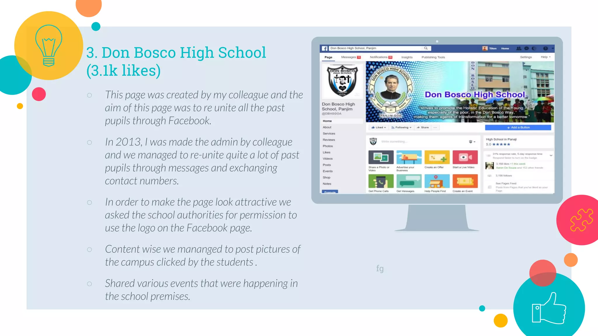 fg
3. Don Bosco High School
(3.1k likes)
○ This page was created by my colleague and the
aim of this page was to re unite all the past
pupils through Facebook.
○ In 2013, I was made the admin by colleague
and we managed to re-unite quite a lot of past
pupils through messages and exchanging
contact numbers.
○ In order to make the page look attractive we
asked the school authorities for permission to
use the logo on the Facebook page.
○ Content wise we mananged to post pictures of
the campus clicked by the students .
○ Shared various events that were happening in
the school premises.
 