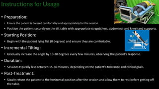 Instructions for Usage
• Preparation:
• Ensure the patient is dressed comfortably and appropriately for the session.
• Position the patient securely on the tilt table with appropriate straps(chest, abdominal and knee) and supports.
• Starting Position:
• Begin with the patient lying flat (0 degrees) and ensure they are comfortable.
• Incremental Tilting:
• Gradually increase the angle by 10-20 degrees every few minutes, observing the patient’s response.
• Duration:
• Sessions typically last between 15-30 minutes, depending on the patient's tolerance and clinical goals.
• Post-Treatment:
• Slowly return the patient to the horizontal position after the session and allow them to rest before getting off
the table.
 