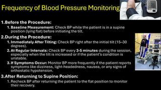 Frequency of Blood Pressure Monitoring
1.Before the Procedure:
1.Baseline Measurement: Check BP while the patient is in a supine
position (lying flat) before initiating the tilt.
2.During the Procedure:
1.Immediately After Tilting: Check BP right after the initial tilt (15–30
degrees).
2.At Regular Intervals: Check BP every 3-5 minutes during the session,
especially when the tilt is increased or if the patient’s condition is
unstable.
3.If Symptoms Occur: Monitor BP more frequently if the patient reports
symptoms like dizziness, light-headedness, nausea, or any signs of
orthostatic hypotension.
3.After Returning to Supine Position:
1.Recheck BP after returning the patient to the flat position to monitor
their recovery.
 