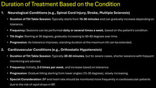 Duration of Treatment Based on the Condition
1. Neurological Conditions (e.g., Spinal Cord Injury, Stroke, Multiple Sclerosis)
• Duration of Tilt Table Session: Typically starts from 15-30 minutes and can gradually increase depending on
tolerance.
• Frequency: Sessions can be performed daily or several times a week, based on the patient's condition.
• Tilt Angle: Starting at 30 degrees, gradually increasing to 60-80 degrees over time.
• Progression: As tolerance improves, standing duration at the maximum tilt can be extended.
2. Cardiovascular Conditions (e.g., Orthostatic Hypotension)
• Duration of Tilt Table Session: Typically 20-30 minutes, but for severe cases, shorter sessions with frequent
monitoring are advised.
• Frequency: Initially, 2-3 times per week, and increase based on tolerance.
• Progression: Gradual tilting starting from lower angles (15-30 degrees), slowly increasing.
• Special Consideration: BP and heart rate should be monitored more frequently in cardiovascular patients
due to the risk of rapid drops in BP.
 