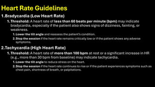 Heart Rate Guidelines
1.Bradycardia (Low Heart Rate)
1.Threshold: A heart rate of less than 60 beats per minute (bpm) may indicate
bradycardia, especially if the patient also shows signs of dizziness, fainting, or
weakness.
1.Lower the tilt angle and reassess the patient’s condition.
2.Stop the session if the heart rate remains critically low or if the patient shows any adverse
symptoms.
2.Tachycardia (High Heart Rate)
1.Threshold: A heart rate of more than 100 bpm at rest or a significant increase in HR
(e.g., more than 30 bpm from baseline) may indicate tachycardia.
1.Lower the tilt angle to reduce stress on the heart.
2.Stop the session if the heart rate continues to rise or if the patient experiences symptoms such as
chest pain, shortness of breath, or palpitations.
 