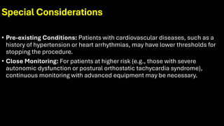 Special Considerations
• Pre-existing Conditions: Patients with cardiovascular diseases, such as a
history of hypertension or heart arrhythmias, may have lower thresholds for
stopping the procedure.
• Close Monitoring: For patients at higher risk (e.g., those with severe
autonomic dysfunction or postural orthostatic tachycardia syndrome),
continuous monitoring with advanced equipment may be necessary.
 