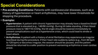 Special Considerations
• Pre-existing Conditions: Patients with cardiovascular diseases, such as a
history of hypertension or heart arrhythmias, may have lower thresholds for
stopping the procedure.
• Example:
• Hypertension: A patient with chronic hypertension may already have a baseline blood
pressure that is elevated (e.g., 140/90 mmHg). During tilt table standing, if their blood
pressure rises to 180/110 mmHg, the tilt angle should be lowered immediately to
prevent complications such as a hypertensive crisis, which could lead to stroke or
heart attack.
• Arrhythmias: A patient with a history of atrial fibrillation may experience an irregular
heartbeat during the procedure. If their heart rate suddenly spikes (e.g., from 80 bpm
to 120 bpm) or becomes irregular, the session should be paused, and the patient
should be returned to a safer position to prevent worsening arrhythmia or even cardiac
arrest.
 