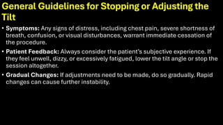 General Guidelines for Stopping or Adjusting the
Tilt
• Symptoms: Any signs of distress, including chest pain, severe shortness of
breath, confusion, or visual disturbances, warrant immediate cessation of
the procedure.
• Patient Feedback: Always consider the patient’s subjective experience. If
they feel unwell, dizzy, or excessively fatigued, lower the tilt angle or stop the
session altogether.
• Gradual Changes: If adjustments need to be made, do so gradually. Rapid
changes can cause further instability.
 