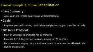 Clinical Example 2: Stroke Rehabilitation
•Case Summary:
• A 60-year-old female post-stroke with hemiplegia.
•Goals:
• Improve postural control, reintroduce weight-bearing on the affected side.
•Tilt Table Protocol:
• Start at 20 degrees and hold for 10 minutes.
• Increase by 10 degrees per session, aiming for 70 degrees.
• Focus on encouraging the patient to activate muscles on the affected side
during the session.
 