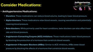 Consider Medications:
• Antihypertensive Medications:
• Diuretics: These medications can reduce blood volume, leading to lower blood pressure.
• Alpha-blockers: These medications relax blood vessels, causing vasodilation and potentially
lowering blood pressure.
• Beta-blockers: While primarily used for heart conditions, beta-blockers can also affect heart
rate and blood pressure.
• Angiotensin-Converting Enzyme (ACE) Inhibitors: These medications lower blood pressure
by blocking the production of a hormone that constricts blood vessels.
• Angiotensin II Receptor Blockers (ARBs): Similar to ACE inhibitors, ARBs lower blood
pressure by blocking the effects of a hormone that constricts blood vessels.
 