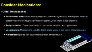 Consider Medications:
• Other Medications:
• Antidepressants: Some antidepressants, particularly tricyclic antidepressants and
selective serotonin reuptake inhibitors (SSRIs), can affect blood pressure.
• Antipsychotics: These medications can cause sedation and hypotension.
• Vasodilators: Medications used to dilate blood vessels can lower blood pressure.
• Narcotics: Opioids can cause hypotension and sedation.
 