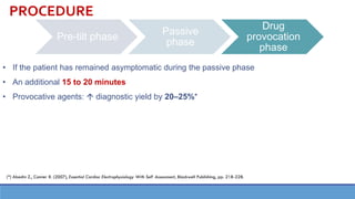 Pre-tilt phase
Passive
phase
Drug
provocation
phase
• If the patient has remained asymptomatic during the passive phase
• An additional 15 to 20 minutes
• Provocative agents:  diagnostic yield by 20–25%*
PROCEDURE
(*) Abedin Z., Conner R. (2007), Essential Cardiac Electrophysiology With Self Assessment, Blackwell Publishing, pp. 218-228.
 