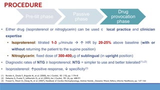 Pre-tilt phase
Passive
phase
Drug
provocation
phase
• Either drug (isoproterenol or nitroglycerin) can be used ∈ local practice and clinician
expertise
• Isoproterenol: titrated 1-3 /minute →  HR by 20-25% above baseline (with or
without returning the patient to the supine position)
• Nitroglycerin: fixed dose of 300-400g of sublingual (in upright position)
• Diagnostic rates of NTG ≥ Isoproterenol; NTG = simpler to use and better tolerated(1),(2)
• Isoprosterenol: positive response,  specificity(3)
(1) Raviele A., Giada F., Brignole M., et al. (2000), Am J Cardiol, 85 (10), pp. 1194-8
(2) Delepine S., Prunier F., Leftheriotis G., et al. (2002), Am J Cardiol, 90 (5), pp. 488-91
(3) Prasad S., Wazni O., Chung M., et al. (2007), Handbook of Cardiac Electrophysiology, Andrea Natale , Oussama Wazni, Editors, Informa Healthcare, pp. 147-164
PROCEDURE
 