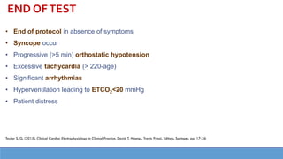 END OFTEST
• End of protocol in absence of symptoms
• Syncope occur
• Progressive (>5 min) orthostatic hypotension
• Excessive tachycardia (> 220-age)
• Significant arrhythmias
• Hyperventilation leading to ETCO2<20 mmHg
• Patient distress
Taylor S. G. (2015), Clinical Cardiac Electrophysiology in Clinical Practice, David T. Huang , Travis Prinzi, Editors, Springer, pp. 17-36
 