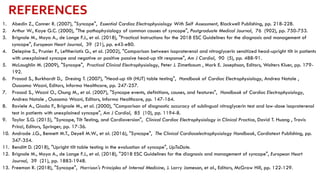 1. Abedin Z., Conner R. (2007), "Syncope", Essential Cardiac Electrophysiology With Self Assessment, Blackwell Publishing, pp. 218-228.
2. Arthur W., Kaye G.C. (2000), "The pathophysiology of common causes of syncope", Postgraduate Medical Journal, 76 (902), pp. 750-753.
3. Brignole M., Moya A., de Lange F.J., et al. (2018), "Practical Instructions for the 2018 ESC Guidelines for the diagnosis and management of
syncope", European Heart Journal, 39 (21), pp. e43-e80.
4. Delepine S., Prunier F., Leftheriotis G., et al. (2002), "Comparison between isoproterenol and nitroglycerin sensitized head-upright tilt in patients
with unexplained syncope and negative or positive passive head-up tilt response", Am J Cardiol, 90 (5), pp. 488-91.
5. McLaughlin M. (2009), "Syncope", Practical Clinical Electrophysiology, Peter J. Zimetbaum , Mark E. Josephson, Editors, Wolters Kluer, pp. 179-
192.
6. Prasad S., Burkhardt D., Dresing T. (2007), "Head-up tilt (HUT) table testing", Handbook of Cardiac Electrophysiology, Andrea Natale ,
Oussama Wazni, Editors, Informa Healthcare, pp. 247-257.
7. Prasad S., Wazni O., Chung M., et al. (2007), "Syncope events, definitions, causes, and features", Handbook of Cardiac Electrophysiology,
Andrea Natale , Oussama Wazni, Editors, Informa Healthcare, pp. 147-164.
8. Raviele A., Giada F., Brignole M., et al. (2000), "Comparison of diagnostic accuracy of sublingual nitroglycerin test and low-dose isoproterenol
test in patients with unexplained syncope", Am J Cardiol, 85 (10), pp. 1194-8.
9. Taylor S.G. (2015), "Syncope, Tilt Testing, and Cardioversion", Clinical Cardiac Electrophysiology in Clinical Practice, David T. Huang , Travis
Prinzi, Editors, Springer, pp. 17-36.
10. Andrade J.G., Bennett M.T., Deyell M.W., et al. (2016), "Syncope", The Clinical Cardiacelectrophysiology Handbook, Cardiotext Publishing, pp.
347-354.
11. Benditt D. (2018), "Upright tilt table testing in the evaluation of syncope", UpToDate.
12. Brignole M., Moya A., de Lange F.J., et al. (2018), "2018 ESC Guidelines for the diagnosis and management of syncope", European Heart
Journal, 39 (21), pp. 1883-1948.
13. Freeman R. (2018), "Syncope", Harrison's Principles of Internal Medicine, J. Larry Jameson, et al., Editors, McGraw Hill, pp. 122-129.
REFERENCES
 