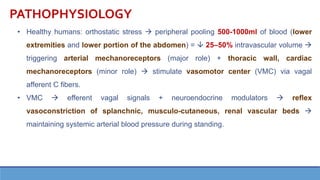 PATHOPHYSIOLOGY
• Healthy humans: orthostatic stress → peripheral pooling 500-1000ml of blood (lower
extremities and lower portion of the abdomen) =  25–50% intravascular volume →
triggering arterial mechanoreceptors (major role) + thoracic wall, cardiac
mechanoreceptors (minor role) → stimulate vasomotor center (VMC) via vagal
afferent C fibers.
• VMC → efferent vagal signals + neuroendocrine modulators → reflex
vasoconstriction of splanchnic, musculo-cutaneous, renal vascular beds →
maintaining systemic arterial blood pressure during standing.
 