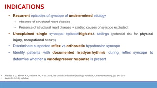 INDICATIONS
• Recurrent episodes of syncope of undetermined etiology
• Absence of structural heart disease
• Presence of structural heart disease + cardiac causes of syncope excluded.
• Unexplained single syncopal episode/high-risk settings (potential risk for physical
injury, occupational hazard)
• Discriminate suspected reflex vs orthostatic hypotension syncope
• Identify patients with documented bradyarrhythmia during reflex syncope to
determine whether a vasodepressor response is present
• Andrade J. G., Bennett M. T., Deyell M. W., et al. (2016), The Clinical Cardiacelectrophysiology Handbook, Cardiotext Publishing, pp. 347-354
• Benditt D. (2018), UpToDate.
 