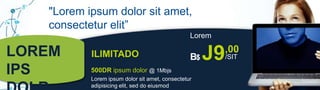 "Lorem ipsum dolor sit amet,
   consectetur elit”
                                                 Lorem

LOREM      ILIMITADO                             B$   J9 ,00
                                                           /SIT

IPS        500DR ipsum dolor @ 1Mbjs
           Lorem ipsum dolor sit amet, consectetur
           adipisicing elit, sed do eiusmod
 