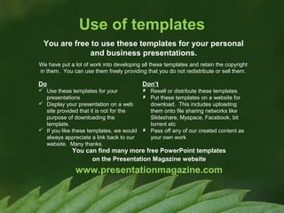 Use of templates
You are free to use these templates for your personal
and business presentations.
We have put a lot of work into developing all these templates and retain the copyright
in them. You can use them freely providing that you do not redistribute or sell them.

Do

Don’t

 Use these templates for your
presentations
 Display your presentation on a web
site provided that it is not for the
purpose of downloading the
template.
 If you like these templates, we would
always appreciate a link back to our
website. Many thanks.

 Resell or distribute these templates
 Put these templates on a website for
download. This includes uploading
them onto file sharing networks like
Slideshare, Myspace, Facebook, bit
torrent etc
 Pass off any of our created content as
your own work

You can find many more free PowerPoint templates
on the Presentation Magazine website

www.presentationmagazine.com

 