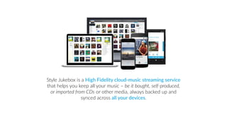 Style Jukebox is a High Fidelity cloud-music streaming service
that helps you keep all your music – be it bought, self-produced,
or imported from CDs or other media, always backed up and
synced across all your devices.
 
