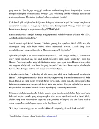 yang kotor itu tiba-tiba juga menggigil ketakutan setelah ditatap Imam dengan tajam. Sannan
mengambil langkah mundur sambil berucap: "Aku berlindung kepada Tuhannya Husain dari
pertemuan dengan-Nya dalam keadaan berlumuran darah Husain."
Kini tibalah giliran Syimir bin Dziljausan. Pria yang menutupi wajah dan hanya menyisakan
celah untuk matanya ini menghampiri Sannan sambil mengumpat. "Semoga ibumu meratapi
kematianmu, kenapa urung membunuhnya!?" Maki Syimir.‌
Sannan menjawab: "Tatapan matanya mengingatkanku pada keberanian ayahnya. Aku takut.
Aku tak berani membunuhnya."
Sambil menyeringai Syimir berseru: "Berikan pedang itu kepadaku. Demi Allah, tak ada
seorangpun yang lebih layak dariku untuk membunuh Husain. Akulah yang akan
menghabisinya, walaupun dia mirip Al-Mustafa ataupun Al-Murtadha."
Syimir berpaling ke arah pasukannya lalu membentak: "Hai, tunggu apa lagi?! Cepat bunuh
dia!!" Tanpa basa-basi lagi, satu anak panah melesat ke arah Imam Husain dari Hissin bin‌
Numair. Sejurus kemudian yang lain ikut ramai-ramai menghajar Imam Husain sehingga tak
ada anggota tubuh suci cucu Rasul itu yang luput dari hantaman benda tajam, dan benda
tumpul. Batu-batupun bahkan ikut meremukkan tubuh beliau.
Syimir bersumbar lagi: "Ha, ha, ha, tak ada orang yang lebih patut dariku untuk membunuh
Husain" Dia bergerak mendekati Imam Husain yang terbaring di tanah lalu menduduki dada‌
Imam Husain as yang masih bergerak turun turun naik. Imam mencoba membuka kedua
kelopak matanya dan menatap wajah Syimir yang menyeringai di depan wajah beliau, namun
tatapan beliau kali ini tak meluluhkan hati Syimir yang sudah sangat membatu.
Bukannya ketakutan, dari mulut Syimir yang tertutup kain itu malah keluar kata-kata: "Aku
bukanlah seperti mereka yang mengurungkan niat untuk membunuhmu itu. Demi Allah,
akulah yang akan menceraikan kepalamu dari jasadmu, walaupun aku tahu kamu adalah
orang yang paling mulia karena kakek, ayah, dan ibumu itu."
"Hai siapa kamu sehingga berani menduduki tubuh yang sering diciumi oleh Rasul ini?"
Tragedi Karbala – Abatasya Islamic Website (http://abatasya.net) 102
 