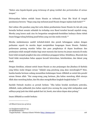 "Salam atas kepala-kepala yang tertancap di ujung tombak dan pertontonkan di semua
tempat."
Diriwayatkan bahwa setelah Imam Husain as terbunuh, Umar Bin Sa'ad di tengah
pasukannya berseru: "Siapa yang siap melumat jasad Husain dengan injakan kaki kuda?!"118
Dari sekian ribu pasukan yang ikut serta dalam pembantaian Imam Husain itu tak ada yang
bersedia berbuat sesuatu sebiadab itu terhadap cucu Rasul tersebut kecuali sepuluh orang.
Mereka yang konon anak zina itu bergantian menghentak-hentakkan kudanya diatas tubuh
Imam hingga tulang belulang jasad beliau yang suci dan mulia remuk.119
Mereka melakukannya sambil terkekeh-kekeh dan penuh kebanggaan seakan dengan
perbuatan seperti itu mereka dapat menjatuhkan keagungan Imam Husain. Padahal,
perlawanan pantang mundur beliau dan para pengikutnya di depan kezaliman dan
pendurjana telah menjadi teladan bagi umat manusia dan karena itu jutaan manusia di muka
bumi telah menjadi pengikut dan atau setidaknya pengagum beliau. Sebaliknya, Muawiah dan
Yazid tidak menyisakan bekas apapun kecuali ketercelaan, keterkutukan, dan laknat yang
abadi.
Dengan demikian, selamat untuk Imam Husain as atas perjuangan dan jihadnya di Karbala
yang beliau mulai dengan seruan "Adakah sang penolong yang akan menolongku?!" Kini,‌
hamba-hamba beriman sedang menantikan kedatangan Imam AlMahdi as untuk kita penuhi
seruan firman allah: "Hai orang-orang yang beriman, jika kalian menolong Allah niscaya
Allah akan menolong kalian, dan Dia akan mengokohkan langkah-langkah kalian."‌120
Sayidah Fatimah Azzahra as pernah berkata: "Jika kalian hendak membantu puteraku,
AlMahdi, maka jadikanlah jiwa kalian seperti jiwa seorang ibu yang telah melepaskan anak
salihnya pergi jauh dan tidak apakah hari ini, besok, atau tahun depan akan pulang."
Imam AlMahdi as sendiri berkata:
118 Biharul Anwar juz 45 hal.29
119 Darighatunnajah hal.155
120 QS:Muhammad:7
Tragedi Karbala – Abatasya Islamic Website (http://abatasya.net) 108
 