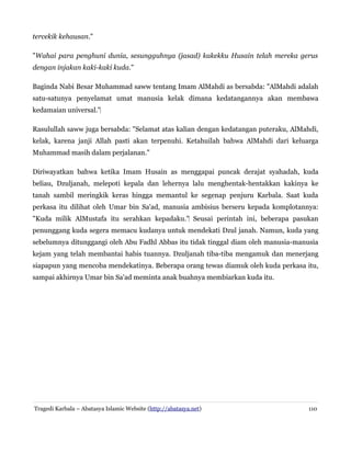 tercekik kehausan."
"Wahai para penghuni dunia, sesungguhnya (jasad) kakekku Husain telah mereka gerus
dengan injakan kaki-kaki kuda."
Baginda Nabi Besar Muhammad saww tentang Imam AlMahdi as bersabda: "AlMahdi adalah
satu-satunya penyelamat umat manusia kelak dimana kedatangannya akan membawa
kedamaian universal."‌
Rasulullah saww juga bersabda: "Selamat atas kalian dengan kedatangan puteraku, AlMahdi,
kelak, karena janji Allah pasti akan terpenuhi. Ketahuilah bahwa AlMahdi dari keluarga
Muhammad masih dalam perjalanan."
Diriwayatkan bahwa ketika Imam Husain as menggapai puncak derajat syahadah, kuda
beliau, Dzuljanah, melepoti kepala dan lehernya lalu menghentak-hentakkan kakinya ke
tanah sambil meringkik keras hingga memantul ke segenap penjuru Karbala. Saat kuda
perkasa itu dilihat oleh Umar bin Sa'ad, manusia ambisius berseru kepada komplotannya:
"Kuda milik AlMustafa itu serahkan kepadaku." Seusai perintah ini, beberapa pasukan‌
penunggang kuda segera memacu kudanya untuk mendekati Dzul janah. Namun, kuda yang
sebelumnya ditunggangi oleh Abu Fadhl Abbas itu tidak tinggal diam oleh manusia-manusia
kejam yang telah membantai habis tuannya. Dzuljanah tiba-tiba mengamuk dan menerjang
siapapun yang mencoba mendekatinya. Beberapa orang tewas diamuk oleh kuda perkasa itu,
sampai akhirnya Umar bin Sa'ad meminta anak buahnya membiarkan kuda itu.
Tragedi Karbala – Abatasya Islamic Website (http://abatasya.net) 110
 