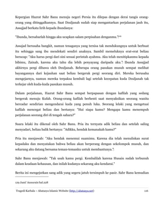 Kepergian Hazrat Sahr Banu menuju negeri Persia itu dilepas dengan derai tangis orang-
orang yang ditinggalkannya. Saat Dzuljanah sudah siap mengantarkan perjalanan jauh itu,
Assajjad berkata lirih kepada ibundanya:
"Ibunda, bersabarlah hingga aku ucapkan salam perpisahan denganmu."‌129
Assajad berusaha bangkit, namun tenaganya yang tersisa tak mendukungnya untuk berbuat
itu sehingga sang ibu mendekati sendiri anaknya. Sambil memeluknya erat-erat beliau
berucap: "Aku harus pergi dari sini sesuai perintah ayahmu. Aku telah menitipkanmu kepada
bibimu, Zainab, karena aku tahu dia lebih penyayang daripada aku." Ibunda Assajjad‌
akhirnya pergi dibawa oleh Dzuljanah. Beberapa orang pasukan musuh sempat melihat
bayangannya dari kejauhan saat beliau bergerak pergi seorang diri. Mereka berusaha
mengejarnya, namun mereka terpaksa kembali lagi setelah kecepatan kuda Dzuljanah tak
terkejar oleh kuda-kuda pasukan musuh.
Dalam perjalanan, Hazrat Sahr Banu sempat berpapasan dengan kafilah yang sedang
bergerak menuju Kufah. Orang-orang kafilah berhenti saat menyaksikan seorang wanita
bercadar sendirian mengendarai kuda yang penuh luka. Seorang lelaki yang mengetuai
kafilah mencegat beliau dan bertanya: "Hai siapa kamu? Mengapa kamu menempuh
perjalanan seorang diri di tengah sahara?"
Suara lelaki itu dikenal oleh Sahr Banu. Pria itu ternyata adik beliau dan setelah saling
menyadari, beliau balik bertanya: "Adikku, hendak kemanakah kamu?"
Pria itu menjawab: "Aku hendak menemui suamimu. Karena dia telah menuliskan surat
kepadaku dan menyatakan bahwa beliau akan berperang dengan sekelompok musuh, dan
sekarang aku datang bersama teman-temanku untuk membantunya."‌
Sahr Banu menjawab: "Tak usah kamu pergi. Kembalilah karena Husain sudah terbunuh
dalam keadaan kehausan, dan inilah kudanya sekarang aku kendarai."
Berita ini mengejutkan sang adik yang segera jatuh tersimpuh ke pasir. Sahr Banu kemudian
129 Jami' Annurain hal.228
Tragedi Karbala – Abatasya Islamic Website (http://abatasya.net) 116
 