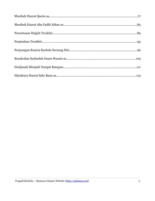 Musibah Hazrat Qasim as.............................................................................................................77
Musibah Hazrat Abu Fadhl Abbas as...........................................................................................83
Penuntasan Hujjah Terakhir........................................................................................................89
Perpisahan Terakhir.....................................................................................................................93
Perjuangan Ksatria Karbala Seorang Diri...................................................................................96
Kesakralan Syahadah Imam Husain as......................................................................................105
Dzuljanah Menjadi Tempat Ratapan..........................................................................................111
Hijrahnya Hazrat Sahr Banu as..................................................................................................113
Tragedi Karbala – Abatasya Islamic Website (http://abatasya.net) 2
 