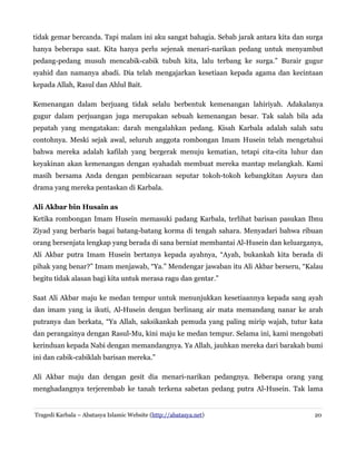 tidak gemar bercanda. Tapi malam ini aku sangat bahagia. Sebab jarak antara kita dan surga
hanya beberapa saat. Kita hanya perlu sejenak menari-narikan pedang untuk menyambut
pedang-pedang musuh mencabik-cabik tubuh kita, lalu terbang ke surga.” Burair gugur
syahid dan namanya abadi. Dia telah mengajarkan kesetiaan kepada agama dan kecintaan
kepada Allah, Rasul dan Ahlul Bait.
Kemenangan dalam berjuang tidak selalu berbentuk kemenangan lahiriyah. Adakalanya
gugur dalam perjuangan juga merupakan sebuah kemenangan besar. Tak salah bila ada
pepatah yang mengatakan: darah mengalahkan pedang. Kisah Karbala adalah salah satu
contohnya. Meski sejak awal, seluruh anggota rombongan Imam Husein telah mengetahui
bahwa mereka adalah kafilah yang bergerak menuju kematian, tetapi cita-cita luhur dan
keyakinan akan kemenangan dengan syahadah membuat mereka mantap melangkah. Kami
masih bersama Anda dengan pembicaraan seputar tokoh-tokoh kebangkitan Asyura dan
drama yang mereka pentaskan di Karbala.
Ali Akbar bin Husain as
Ketika rombongan Imam Husein memasuki padang Karbala, terlihat barisan pasukan Ibnu
Ziyad yang berbaris bagai batang-batang korma di tengah sahara. Menyadari bahwa ribuan
orang bersenjata lengkap yang berada di sana berniat membantai Al-Husein dan keluarganya,
Ali Akbar putra Imam Husein bertanya kepada ayahnya, “Ayah, bukankah kita berada di
pihak yang benar?” Imam menjawab, “Ya.” Mendengar jawaban itu Ali Akbar berseru, “Kalau
begitu tidak alasan bagi kita untuk merasa ragu dan gentar.”
Saat Ali Akbar maju ke medan tempur untuk menunjukkan kesetiaannya kepada sang ayah
dan imam yang ia ikuti, Al-Husein dengan berlinang air mata memandang nanar ke arah
putranya dan berkata, “Ya Allah, saksikankah pemuda yang paling mirip wajah, tutur kata
dan perangainya dengan Rasul-Mu, kini maju ke medan tempur. Selama ini, kami mengobati
kerinduan kepada Nabi dengan memandangnya. Ya Allah, jauhkan mereka dari barakah bumi
ini dan cabik-cabiklah barisan mereka.”
Ali Akbar maju dan dengan gesit dia menari-narikan pedangnya. Beberapa orang yang
menghadangnya terjerembab ke tanah terkena sabetan pedang putra Al-Husein. Tak lama
Tragedi Karbala – Abatasya Islamic Website (http://abatasya.net) 20
 