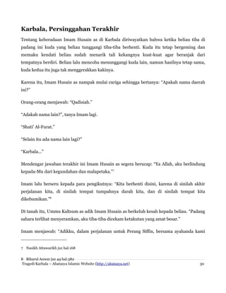 Karbala, Persinggahan Terakhir
Tentang keberadaan Imam Husain as di Karbala diriwayatkan bahwa ketika beliau tiba di
padang ini kuda yang beliau tunggangi tiba-tiba berhenti. Kuda itu tetap bergeming dan
memaku kendati beliau sudah menarik tali kekangnya kuat-kuat agar beranjak dari
tempatnya berdiri. Beliau lalu mencoba menunggangi kuda lain, namun hasilnya tetap sama,
kuda kedua itu juga tak menggerakkan kakinya.
Karena itu, Imam Husain as nampak mulai curiga sehingga bertanya: “Apakah nama daerah
ini?”
Orang-orang menjawab: “Qadisiah.”
“Adakah nama lain?”, tanya Imam lagi.
“Shati' Al-Furat.”
“Selain itu ada nama lain lagi?”
“Karbala...”
Mendengar jawaban terakhir ini Imam Husain as segera berucap: “Ya Allah, aku berlindung
kepada-Mu dari kegundahan dan malapetaka.”7
Imam lalu berseru kepada para pengikutnya: “Kita berhenti disini, karena di sinilah akhir
perjalanan kita, di sinilah tempat tumpahnya darah kita, dan di sinilah tempat kita
dikebumikan.”8
Di tanah itu, Ummu Kaltsum as adik Imam Husain as berkeluh kesah kepada beliau. “Padang
sahara terlihat menyeramkan, aku tiba-tiba dicekam ketakutan yang amat besar.”
Imam menjawab: “Adikku, dalam perjalanan untuk Perang Siffin, bersama ayahanda kami
7 Nasikh Attawarikh juz hal.168
8 Biharul Anwar juz 44 hal.382
Tragedi Karbala – Abatasya Islamic Website (http://abatasya.net) 30
 