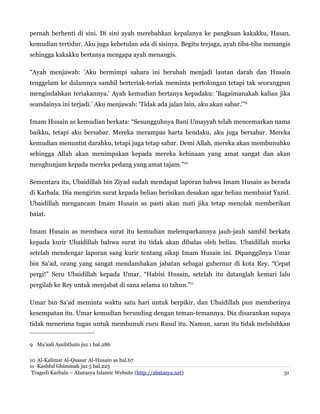 pernah berhenti di sini. Di sini ayah merebahkan kepalanya ke pangkuan kakakku, Hasan,
kemudian tertidur. Aku juga kebetulan ada di sisinya. Begitu terjaga, ayah tiba-tiba menangis
sehingga kakakku bertanya mengapa ayah menangis.
“Ayah menjawab: 'Aku bermimpi sahara ini berubah menjadi lautan darah dan Husain
tenggelam ke dalamnya sambil berteriak-teriak meminta pertolongan tetapi tak seorangpun
mengindahkan teriakannya.' Ayah kemudian bertanya kepadaku: 'Bagaimanakah kalian jika
seandainya ini terjadi.' Aku menjawab: 'Tidak ada jalan lain, aku akan sabar.'”9
Imam Husain as kemudian berkata: “Sesungguhnya Bani Umayyah telah mencemarkan nama
baikku, tetapi aku bersabar. Mereka merampas harta bendaku, aku juga bersabar. Mereka
kemudian menuntut darahku, tetapi juga tetap sabar. Demi Allah, mereka akan membunuhku
sehingga Allah akan menimpakan kepada mereka kehinaan yang amat sangat dan akan
menghunjam kepada mereka pedang yang amat tajam.”10
Sementara itu, Ubaidillah bin Ziyad sudah mendapat laporan bahwa Imam Husain as berada
di Karbala. Dia mengirim surat kepada beliau berisikan desakan agar beliau membaiat Yazid.
Ubaidillah mengancam Imam Husain as pasti akan mati jika tetap menolak memberikan
baiat.
Imam Husain as membaca surat itu kemudian melemparkannya jauh-jauh sambil berkata
kepada kurir Ubaidillah bahwa surat itu tidak akan dibalas oleh beliau. Ubaidillah murka
setelah mendengar laporan sang kurir tentang sikap Imam Husain ini. Dipanggilnya Umar
bin Sa'ad, orang yang sangat mendambakan jabatan sebagai gubernur di kota Rey. “Cepat
pergi!” Seru Ubaidillah kepada Umar. “Habisi Husain, setelah itu datanglah kemari lalu
pergilah ke Rey untuk menjabat di sana selama 10 tahun.”11
Umar bin Sa'ad meminta waktu satu hari untuk berpikir, dan Ubaidillah pun memberinya
kesempatan itu. Umar kemudian berunding dengan teman-temannya. Dia disarankan supaya
tidak menerima tugas untuk membunuh cucu Rasul itu. Namun, saran itu tidak meluluhkan
9 Ma'aali Assibthain juz 1 hal.286
10 Al-Kalimat Al-Qussar Al-Husain as hal.67
11 Kashful Ghimmah juz 5 hal.225
Tragedi Karbala – Abatasya Islamic Website (http://abatasya.net) 31
 