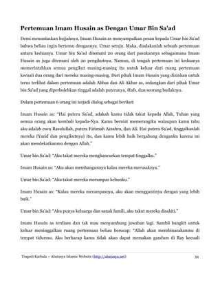 Pertemuan Imam Husain as Dengan Umar Bin Sa'ad
Demi menuntaskan hujjahnya, Imam Husain as menyampaikan pesan kepada Umar bin Sa'ad
bahwa beliau ingin bertemu dengannya. Umar setuju. Maka, diadakanlah sebuah pertemuan
antara keduanya. Umar bin Sa'ad ditemani 20 orang dari pasukannya sebagaimana Imam
Husain as juga ditemani oleh 20 pengikutnya. Namun, di tengah pertemuan ini keduanya
memerintahkan semua pengikut masing-masing itu untuk keluar dari ruang pertemuan
kecuali dua orang dari mereka masing-masing. Dari pihak Imam Husain yang dizinkan untuk
terus terlibat dalam pertemuan adalah Abbas dan Ali Akbar as, sedangkan dari pihak Umar
bin Sa'ad yang diperbolehkan tinggal adalah puteranya, Hafs, dan seorang budaknya.
Dalam pertemuan 6 orang ini terjadi dialog sebagai berikut:
Imam Husain as: “Hai putera Sa'ad, adakah kamu tidak takut kepada Allah, Tuhan yang
semua orang akan kembali kepada-Nya. Kamu berniat memerangiku walaupun kamu tahu
aku adalah cucu Rasulullah, putera Fatimah Azzahra, dan Ali. Hai putera Sa'ad, tinggalkanlah
mereka (Yazid dan pengikutnya) itu, dan kamu lebih baik bergabung denganku karena ini
akan mendekatkanmu dengan Allah.”
Umar bin Sa'ad: “Aku takut mereka menghancurkan tempat tinggalku.”
Imam Husain as: “Aku akan membangunnya kalau mereka merusaknya.”
Umar bin Sa'ad: “Aku takut mereka merampas kebunku.”
Imam Husain as: “Kalau mereka merampasnya, aku akan menggantinya dengan yang lebih
baik.”
Umar bin Sa'ad: “Aku punya keluarga dan sanak famili, aku takut mereka disakiti.”
Imam Husain as terdiam dan tak mau menyambung jawaban lagi. Sambil bangkit untuk
keluar meninggalkan ruang pertemuan beliau berucap: “Allah akan membinasakanmu di
tempat tidurmu. Aku berharap kamu tidak akan dapat memakan gandum di Ray kecuali
Tragedi Karbala – Abatasya Islamic Website (http://abatasya.net) 34
 