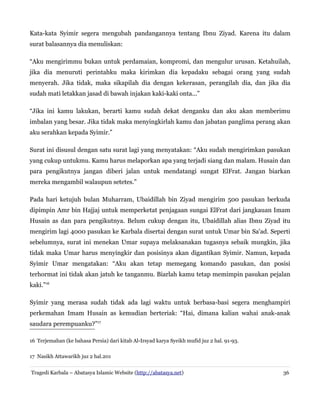 Kata-kata Syimir segera mengubah pandangannya tentang Ibnu Ziyad. Karena itu dalam
surat balasannya dia menuliskan:
“Aku mengirimmu bukan untuk perdamaian, kompromi, dan mengulur urusan. Ketahuilah,
jika dia menuruti perintahku maka kirimkan dia kepadaku sebagai orang yang sudah
menyerah. Jika tidak, maka sikapilah dia dengan kekerasan, perangilah dia, dan jika dia
sudah mati letakkan jasad di bawah injakan kaki-kaki onta...”
“Jika ini kamu lakukan, berarti kamu sudah dekat denganku dan aku akan memberimu
imbalan yang besar. Jika tidak maka menyingkirlah kamu dan jabatan panglima perang akan
aku serahkan kepada Syimir.”
Surat ini disusul dengan satu surat lagi yang menyatakan: “Aku sudah mengirimkan pasukan
yang cukup untukmu. Kamu harus melaporkan apa yang terjadi siang dan malam. Husain dan
para pengikutnya jangan diberi jalan untuk mendatangi sungat ElFrat. Jangan biarkan
mereka mengambil walaupun setetes.”
Pada hari ketujuh bulan Muharram, Ubaidillah bin Ziyad mengirim 500 pasukan berkuda
dipimpin Amr bin Hajjaj untuk memperketat penjagaan sungai ElFrat dari jangkauan Imam
Husain as dan para pengikutnya. Belum cukup dengan itu, Ubaidillah alias Ibnu Ziyad itu
mengirim lagi 4000 pasukan ke Karbala disertai dengan surat untuk Umar bin Sa'ad. Seperti
sebelumnya, surat ini menekan Umar supaya melaksanakan tugasnya sebaik mungkin, jika
tidak maka Umar harus menyingkir dan posisinya akan digantikan Syimir. Namun, kepada
Syimir Umar mengatakan: “Aku akan tetap memegang komando pasukan, dan posisi
terhormat ini tidak akan jatuh ke tanganmu. Biarlah kamu tetap memimpin pasukan pejalan
kaki.”16
Syimir yang merasa sudah tidak ada lagi waktu untuk berbasa-basi segera menghampiri
perkemahan Imam Husain as kemudian berteriak: “Hai, dimana kalian wahai anak-anak
saudara perempuanku?”17
16 Terjemahan (ke bahasa Persia) dari kitab Al-Irsyad karya Syeikh mufid juz 2 hal. 91-93.
17 Nasikh Attawarikh juz 2 hal.201
Tragedi Karbala – Abatasya Islamic Website (http://abatasya.net) 36
 