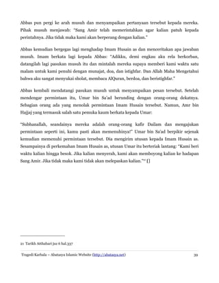 Abbas pun pergi ke arah musuh dan menyampaikan pertanyaan tersebut kepada mereka.
Pihak musuh menjawab: “Sang Amir telah memerintahkan agar kalian patuh kepada
perintahnya. Jika tidak maka kami akan berperang dengan kalian.”
Abbas kemudian bergegas lagi menghadap Imam Husain as dan menceritakan apa jawaban
musuh. Imam berkata lagi kepada Abbas: “Adikku, demi engkau aku rela berkorban,
datangilah lagi pasukan musuh itu dan mintalah mereka supaya memberi kami waktu satu
malam untuk kami penuhi dengan munajat, doa, dan istighfar. Dan Allah Maha Mengetahui
bahwa aku sangat menyukai sholat, membaca AlQuran, berdoa, dan beristighfar.”
Abbas kembali mendatangi pasukan musuh untuk menyampaikan pesan tersebut. Setelah
mendengar permintaan itu, Umar bin Sa'ad berunding dengan orang-orang dekatnya.
Sebagian orang ada yang menolak permintaan Imam Husain tersebut. Namun, Amr bin
Hajjaj yang termasuk salah satu pemuka kaum berkata kepada Umar:
“Subhanallah, seandainya mereka adalah orang-orang kafir Dailam dan mengajukan
permintaan seperti ini, kamu pasti akan memenuhinya!” Umar bin Sa'ad berpikir sejenak
kemudian memenuhi permintaan tersebut. Dia mengirim utusan kepada Imam Husain as.
Sesampainya di perkemahan Imam Husain as, utusan Umar itu berteriak lantang: “Kami beri
waktu kalian hingga besok. Jika kalian menyerah, kami akan memboyong kalian ke hadapan
Sang Amir. Jika tidak maka kami tidak akan melepaskan kalian."21
[]‌
21 Tarikh Atthabari juz 6 hal.337
Tragedi Karbala – Abatasya Islamic Website (http://abatasya.net) 39
 