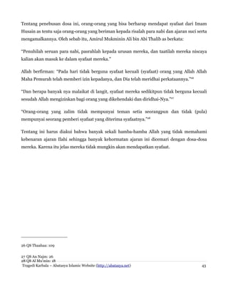 Tentang penebusan dosa ini, orang-orang yang bisa berharap mendapat syafaat dari Imam
Husain as tentu saja orang-orang yang beriman kepada risalah para nabi dan ajaran suci serta
mengamalkannya. Oleh sebab itu, Amirul Mukminin Ali bin Abi Thalib as berkata:
“Penuhilah seruan para nabi, pasrahlah kepada urusan mereka, dan taatilah mereka niscaya
kalian akan masuk ke dalam syafaat mereka.”
Allah berfirman: “Pada hari tidak berguna syafaat kecuali (syafaat) orang yang Allah Allah
Maha Pemurah telah memberi izin kepadanya, dan Dia telah meridhai perkataannya.”26
“Dan berapa banyak nya malaikat di langit, syafaat mereka sedikitpun tidak berguna kecuali
sesudah Allah mengizinkan bagi orang yang dikehendaki dan diridhai-Nya.”27
“Orang-orang yang zalim tidak mempunyai teman setia seorangpun dan tidak (pula)
mempunyai seorang pemberi syafaat yang diterima syafaatnya.”28
Tentang ini harus diakui bahwa banyak sekali hamba-hamba Allah yang tidak memahami
kebenaran ajaran Ilahi sehingga banyak kehormatan ajaran ini dicemari dengan dosa-dosa
mereka. Karena itu jelas mereka tidak mungkin akan mendapatkan syafaat.
26 QS Thaahaa: 109
27 QS An Najm: 26
28 QS Al Mu'min: 18
Tragedi Karbala – Abatasya Islamic Website (http://abatasya.net) 43
 