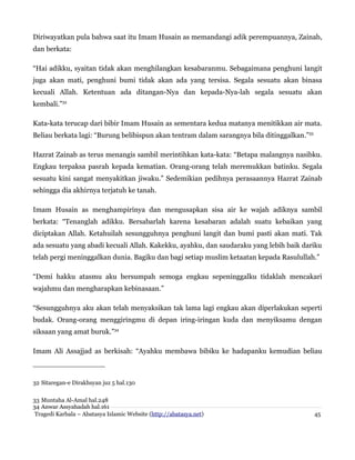 Diriwayatkan pula bahwa saat itu Imam Husain as memandangi adik perempuannya, Zainab,
dan berkata:
“Hai adikku, syaitan tidak akan menghilangkan kesabaranmu. Sebagaimana penghuni langit
juga akan mati, penghuni bumi tidak akan ada yang tersisa. Segala sesuatu akan binasa
kecuali Allah. Ketentuan ada ditangan-Nya dan kepada-Nya-lah segala sesuatu akan
kembali.”32
Kata-kata terucap dari bibir Imam Husain as sementara kedua matanya menitikkan air mata.
Beliau berkata lagi: “Burung belibispun akan tentram dalam sarangnya bila ditinggalkan.”33
Hazrat Zainab as terus menangis sambil merintihkan kata-kata: “Betapa malangnya nasibku.
Engkau terpaksa pasrah kepada kematian. Orang-orang telah meremukkan batinku. Segala
sesuatu kini sangat menyakitkan jiwaku.” Sedemikian pedihnya perasaannya Hazrat Zainab
sehingga dia akhirnya terjatuh ke tanah.
Imam Husain as menghampirinya dan mengusapkan sisa air ke wajah adiknya sambil
berkata: “Tenanglah adikku. Bersabarlah karena kesabaran adalah suatu kebaikan yang
diciptakan Allah. Ketahuilah sesungguhnya penghuni langit dan bumi pasti akan mati. Tak
ada sesuatu yang abadi kecuali Allah. Kakekku, ayahku, dan saudaraku yang lebih baik dariku
telah pergi meninggalkan dunia. Bagiku dan bagi setiap muslim ketaatan kepada Rasulullah.”
“Demi hakku atasmu aku bersumpah semoga engkau sepeninggalku tidaklah mencakari
wajahmu dan mengharapkan kebinasaan.”
“Sesungguhnya aku akan telah menyaksikan tak lama lagi engkau akan diperlakukan seperti
budak. Orang-orang menggiringmu di depan iring-iringan kuda dan menyiksamu dengan
siksaan yang amat buruk.”34
Imam Ali Assajjad as berkisah: “Ayahku membawa bibiku ke hadapanku kemudian beliau
32 Sitaregan-e Dirakhsyan juz 5 hal.130
33 Muntaha Al-Amal hal.248
34 Anwar Assyahadah hal.161
Tragedi Karbala – Abatasya Islamic Website (http://abatasya.net) 45
 