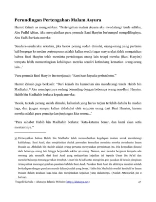 Perundingan Pertengahan Malam Asyura
Hazrat Zainab as mengisahkan: “Pertengahan malam Asyura aku mendatangi tenda adikku,
Abu Fadhl Abbas. Aku menyaksikan para pemuda Bani Hasyim berkumpul mengelilinginya.
Abu Fadhl berkata mereka:
'Saudara-saudaraku sekalian, jika besok perang sudah dimulai, orang-orang yang pertama
kali bergegas ke medan pertempuran adalah kalian sendiri agar masyarakat tidak mengatakan
bahwa Bani Hasyim telah meminta pertolongan orang lain tetapi mereka (Bani Hasyim)
ternyata lebih mementingkan kehidupan mereka sendiri ketimbang kematian orang-orang
lain...'
'Para pemuda Bani Hasyim itu menjawab: “Kami taat kepada perintahmu.”'
Hazrat Zainab juga berkisah: “Dari kemah itu kemudian aku mendatangi tenda Habib bin
Madhahir.35
Aku mendapatinya sedang berunding dengan beberapa orang non-Bani Hasyim.
Habib bin Madhahir berkata kepada mereka:
'Besok, tatkala perang sudah dimulai, kalianlah yang harus terjun terlebih dahulu ke medan
laga, dan jangan sampai kalian didahului oleh satupun orang dari Bani Hasyim, karena
mereka adalah para pemuka dan junjungan kita semua...'
“Para sahabat Habib bin Madhahir berkata: 'Kata-katamu benar, dan kami akan setia
mentaatinya.'”
35 Diriwayatkan bahwa Habib bin Madhahir telah memanfaatkan kegelapan malam untuk mendatangi
kabilahnya, Bani Asad, dan menjelaskan duduk persoalan kemudian meminta mereka membantu Imam
Husain as. Abdullah bin Bashir adalah orang pertama menyatakan permintaan itu. Dia kemudian disusul
oleh beberapa orang lain hingga berjumlah sekitar 90 orang. Namun, saat mereka bergerak ternyata ada
seorang pria munafik dari Bani Asad yang melaporkan kejadian ini kepada Umar bin Sa'ad dan
memberitahunya tentang gerakan tersebut. Umar bin Sa'ad lantas mengirim 400 pasukan di bawah pimpinan
Arzaq untuk mencegat gerakan pasukan kabilah Bani Asad. Pasukan Bani Asad itu akhirnya mundur setelah
berhadapan dengan pasukan musuh dalam jumlah yang besar. Habin bin Madhahir sendiri kembali ke Imam
Husain dalam keadaan luka-luka dan menjelaskan kejadian yang dialaminya. (Nasikh Attawarikh juz 2
hal.190.
Tragedi Karbala – Abatasya Islamic Website (http://abatasya.net) 47
 