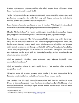 terpaksa bertayammum untuk menunaikan solat Subuh jamaah. Seusai tahiyat dan salam
Imam Husain as berdoa kepada Al-Khalik:
“Wahai Engkau Sang Maha Penolong orang-orang suci, Wahai Sang Maha Pengampun di hari
pembalasan, sesungguhnya ini adalah hari yang telah Engkau janjikan, dan hari dimana
kakekku, ayahku, ibuku, dan kakakku ikut menyaksikan.”
Imam Husain as kemudian membaca awal surat Al-waaqi'ah: “Tatkala peristiwa besar (hari
kiamat) terjadi, tidak ada seorangpun yang dapat mendustakan kejadiannya.”36
Malaikat Jibril as berkata: “Hai Husain, hari ini engkau harus terjun ke medan laga dengan
jiwa yang penuh kerinduan sebagaimana kerinduan setiap orang kepada kekasihnya.”
Imam Husain as menjawab: “Hai Jibril, sekarang lihatlah mereka yang terdiri dari orang-
orang tua dan muda, kaya dan miskin, serta para wanita yang rambutnya sudah lusuh, para
hamba sahaya, dan para anggota rumah tangga ini telah aku bina sedemikian rupa sehingga
untuk menjadi tawananpun mereka siap. Mereka inilah Ali Akbar, Abbas, Qasim, 'Aun, Fadhl,
Jakfar, serta para pemuda yang sudah dewasa, dan inilah mereka sekumpulan kaum wanita
dan anak-anak, mereka semua telah aku bawa aku korbankan sebelum kemudian akupun
akan menyerahkan nyawaku.”
Jibril as menjawab: “Hujjahmu sudah sempurna, maka sekarang bersiaplah untuk
menyambut cobaan besar...”
Jibril as kemudian terbang ke langit sambil berseru: “Hai pasukan Allah, segeralah
mengendarai kuda!”
Mendengar suara ini, segenap pasukan Imam Husain as bergegas mengendarai kuda
kemudian membentuk barisan kecil di depan barisan raksasa pasukan musuh.
Saat pasukan Umar bin Sa'ad juga sudah mengendarai kuda dan siap membantai Imam
Husain as dan rombongannya, Imam Husain as memerintahkan Barir bin Khudair untuk
mencoba memberikan nasihat lagi kepada musuh. Namun, apalah artinya kata-kata Barir
36 QS Al-Waaqi'ah : 1-2
Tragedi Karbala – Abatasya Islamic Website (http://abatasya.net) 49
 