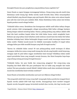 Seranglah Husain dan para pengikutnya yang jumlahnya hanya segelintir itu!”
Imam Husain as segera bergegas menunggangi kudanya. Orang-orang yang ada masih tetap
dimintanya untuk tenang lagi. Ketika mereka masih bersedia diam, beliau menyampaikan
sebuah khutbah yang diawali dengan puja puji kepada Allah dan salam serta salawat kepada
para nabi dan rasul serta para malaikat Allah. Dalam khutbahnya beliau antara lain berkata
kepada pasukan musuh sebagai berikut:
“Celakalah kalian semua. Kemiskinan dan kesengsaraan adalah nasib kalian tadinya dengan
penuh antusias telah menganggapku sebagai penyambung lidah kalian sehingga kamipun
datang dengan maksud menolong kalian. Namun, pedang-pedang yang tadinya adalah milik
kami lalu kami serahkan kepada kalian kini telah kalian hunus untuk menghabisi kami.
Kobaran api yang tadinya kami kobarkan untuk melawan musuh kami dan kalian kini kalian
kobarkan terhadap kami. Kalian berkomplot dengan musuh untuk menumpas teman-teman
kalian sendiri. Padahal musuh-musuh itu tidaklah menerapkan keadilan di tengah kalian
sehingga kalian pun tidak memiliki harapan yang baik di tengah mereka.”
“Karena itu celakalah kalian semua! Di saat pedang-pedang masih tersimpan di dalam
sarangnya, ketika jiwa semua orang masih tenang dan tak ada yang berpikir untuk berperang,
mengapa sejak itu pula kalian enggan membiarkan kami tenang?! Sebaliknya kalian malah
seperti gerombolan hama yang mengalir menuju bencana, dan ibarat kumpulan kupu-kupu
yang terbang centang perenang di tengah bencana.”
“Celakalah kalian, hai para budak dan orang-orang pinggiran! Hai orang-orang yang
berpaling dari Kitab Allah! Hai para pendurjana! Hai air ludah yang mengalir dari mulut
syaitan! Hai para pemadam sunnah Ilahiah! Adakah kalian masih akan membantu kelompok
musuh dan membiarkan kami tertindas sendirian?”
Imam Husain as kemudian membacakan ayat-ayat suci AlQuran sebagai berikut:
“Dan janganlah sekali-kali orang-orang kafir menyangka bahwa pemberian tangguh Kami
kepada mereka adalah lebih baik bagi mereka. Sesungguhnya kami memberi tangguh
kepada mereka hanyalah supaya bertambah-tambah dosa mereka, dan bagi mereka azab
Tragedi Karbala – Abatasya Islamic Website (http://abatasya.net) 53
 