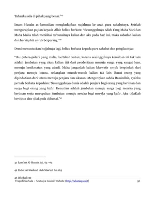 Tuhanku ada di pihak yang benar.”41
Imam Husain as kemudian menghadapkan wajahnya ke arah para sahabatnya. Setelah
mengucapkan pujian kepada Allah beliau berkata: “Sesungguhnya Allah Yang Maha Suci dan
Maha Mulia telah meridhai terbunuhnya kalian dan aku pada hari ini, maka sabarlah kalian
dan bersiaplah untuk berperang.”42
Demi menuntaskan hujjahnya lagi, beliau berkata kepada para sahabat dan pengikutnya:
“Hai putera-putera yang mulia, bertabah kalian, karena sesungguhnya kematian ini tak lain
adalah jembatan yang akan kalian titi dari penderitaan menuju surga yang sangat luas,
menuju kenikmatan yang abadi. Maka janganlah kalian khawatir untuk berpindah dari
penjara menuju istana, sedangkan musuh-musuh kalian tak lain ibarat orang yang
dipindahkan dari istana menuju penjara dan siksaan. Mengutipkan sabda Rasulullah, ayahku
pernah berkata kepadaku: 'Sesungguhnya dunia adalah penjara bagi orang yang beriman dan
surga bagi orang yang kafir. Kematian adalah jembatan menuju surga bagi mereka yang
beriman serta merupakan jembatan menuju neraka bagi mereka yang kafir. Aku tidaklah
berdusta dan tidak pula didustai.”43
41 Lam'aat Al-Husain hal. 62 - 63
42 Itsbat Al-Washiah oleh Mas'udi hal.163
43 Ibid hal.139
Tragedi Karbala – Abatasya Islamic Website (http://abatasya.net) 56
 