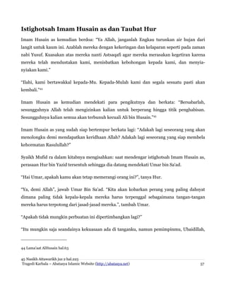 Istighotsah Imam Husain as dan Taubat Hur
Imam Husain as kemudian berdoa: “Ya Allah, janganlah Engkau turunkan air hujan dari
langit untuk kaum ini. Azablah mereka dengan kekeringan dan kelaparan seperti pada zaman
nabi Yusuf. Kuasakan atas mereka nanti Astsaqafi agar mereka merasakan kegetiran karena
mereka telah mendustakan kami, menisbatkan kebohongan kepada kami, dan menyia-
nyiakan kami.”
“Ilahi, kami bertawakkal kepada-Mu. Kepada-Mulah kami dan segala sesuatu pasti akan
kembali.”44
Imam Husain as kemudian mendekati para pengikutnya dan berkata: “Bersabarlah,
sesungguhnya Allah telah mengizinkan kalian untuk berperang hingga titik penghabisan.
Sesungguhnya kalian semua akan terbunuh kecuali Ali bin Husain.”45
Imam Husain as yang sudah siap bertempur berkata lagi: “Adakah lagi seseorang yang akan
menolongku demi mendapatkan keridhaan Allah? Adakah lagi seseorang yang siap membela
kehormatan Rasulullah?”
Syaikh Mufid ra dalam kitabnya mengisahkan: saat mendengar istighotsah Imam Husain as,
perasaan Hur bin Yazid tersentuh sehingga dia datang mendekati Umar bin Sa'ad.
“Hai Umar, apakah kamu akan tetap memerangi orang ini?”, tanya Hur.
“Ya, demi Allah”, jawab Umar Bin Sa'ad. “Kita akan kobarkan perang yang paling dahsyat
dimana paling tidak kepala-kepala mereka harus terpenggal sebagaimana tangan-tangan
mereka harus terpotong dari jasad-jasad mereka.”, tambah Umar.
“Apakah tidak mungkin perbuatan ini dipertimbangkan lagi?”
“Itu mungkin saja seandainya kekuasaan ada di tanganku, namun pemimpinmu, Ubaidillah,
44 Lama'aat AlHusain hal.63
45 Nasikh Attawarikh juz 2 hal.225
Tragedi Karbala – Abatasya Islamic Website (http://abatasya.net) 57
 